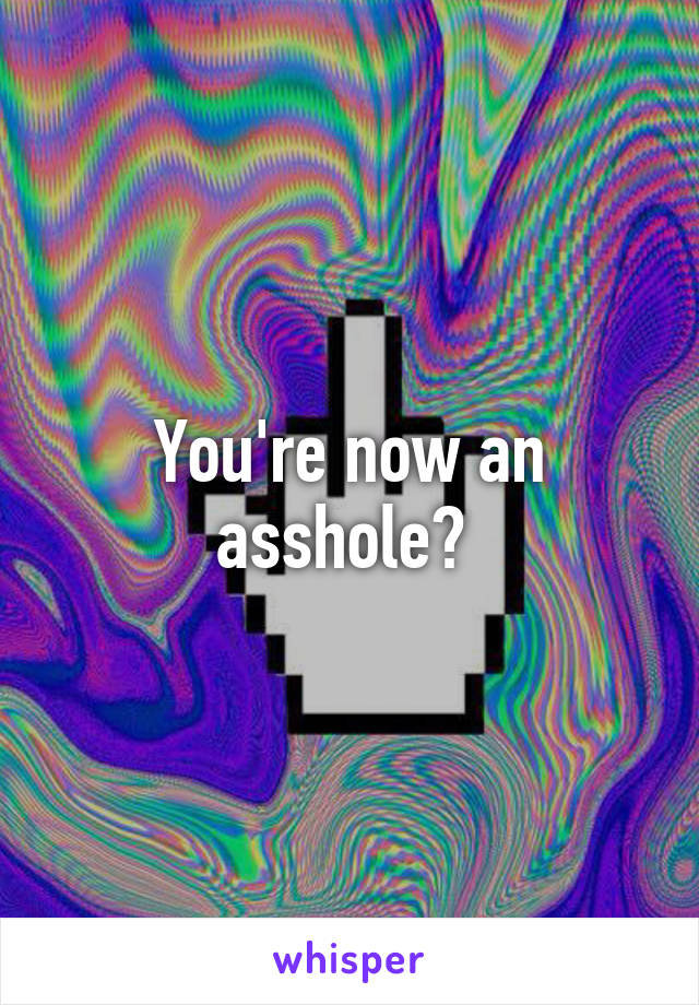 You're now an asshole? 