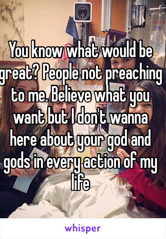 You know what would be great? People not preaching to me. Believe what you want but I don't wanna here about your god and gods in every action of my life