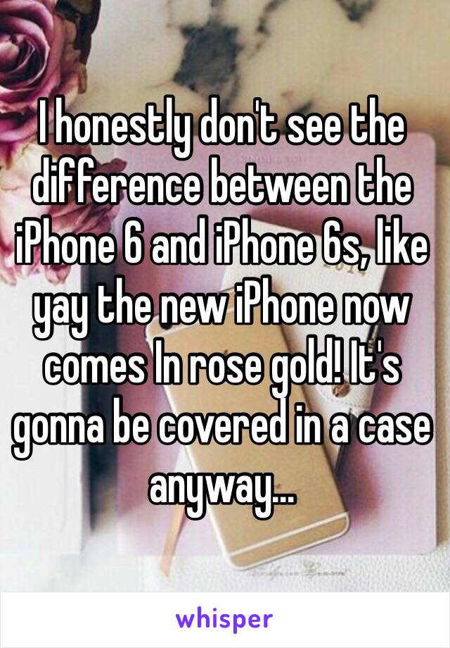 I honestly don't see the difference between the iPhone 6 and iPhone 6s, like yay the new iPhone now comes In rose gold! It's gonna be covered in a case anyway...