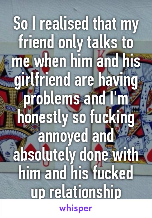 So I realised that my friend only talks to me when him and his girlfriend are having problems and I'm honestly so fucking annoyed and absolutely done with him and his fucked up relationship