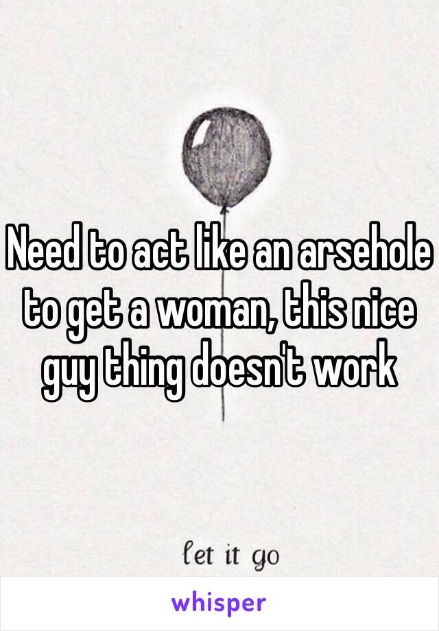 Need to act like an arsehole to get a woman, this nice guy thing doesn't work 