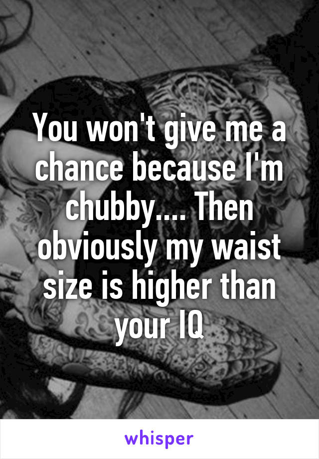 You won't give me a chance because I'm chubby.... Then obviously my waist size is higher than your IQ