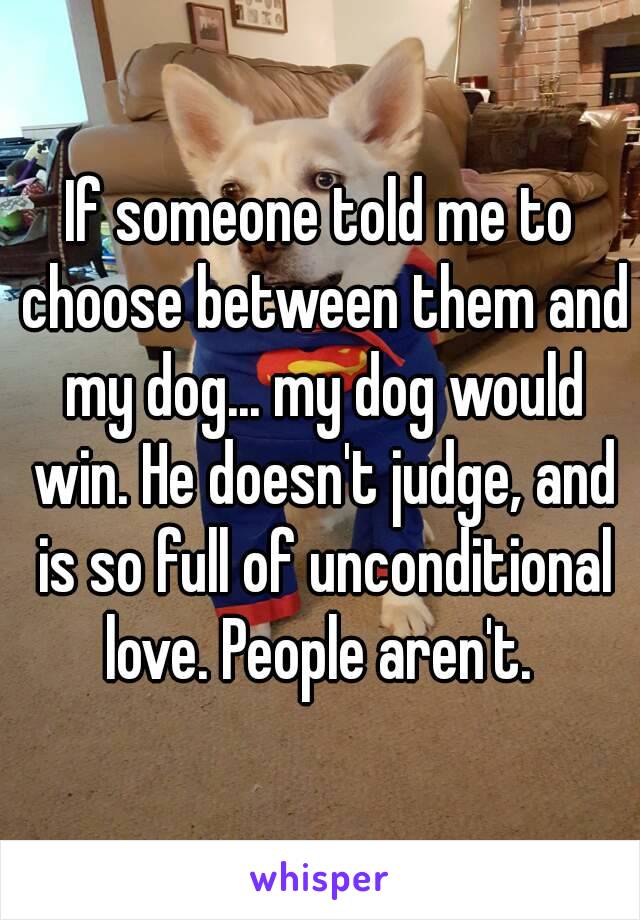 If someone told me to choose between them and my dog... my dog would win. He doesn't judge, and is so full of unconditional love. People aren't. 