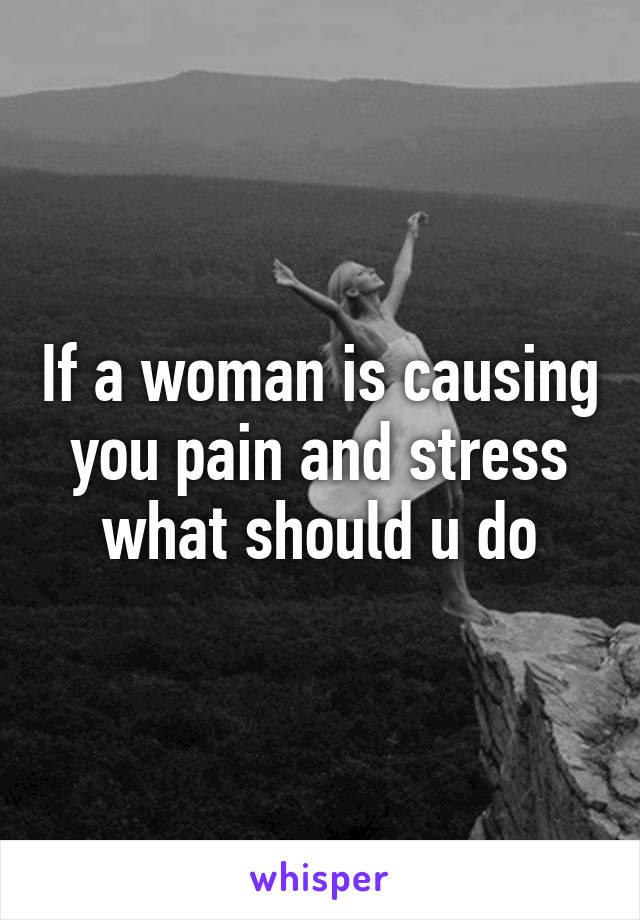 If a woman is causing you pain and stress what should u do