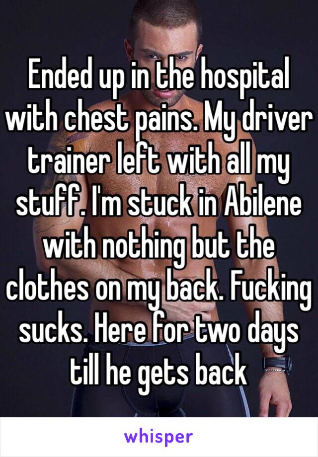 Ended up in the hospital with chest pains. My driver trainer left with all my stuff. I'm stuck in Abilene with nothing but the clothes on my back. Fucking sucks. Here for two days till he gets back