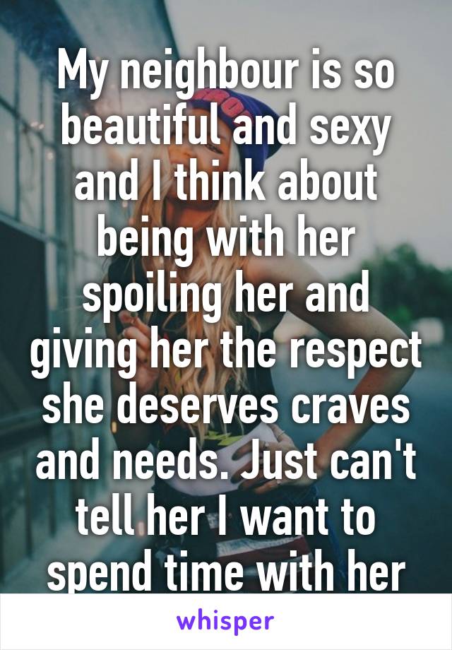 My neighbour is so beautiful and sexy and I think about being with her spoiling her and giving her the respect she deserves craves and needs. Just can't tell her I want to spend time with her