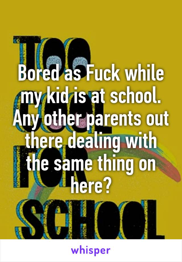 Bored as Fuck while my kid is at school. Any other parents out there dealing with the same thing on here?