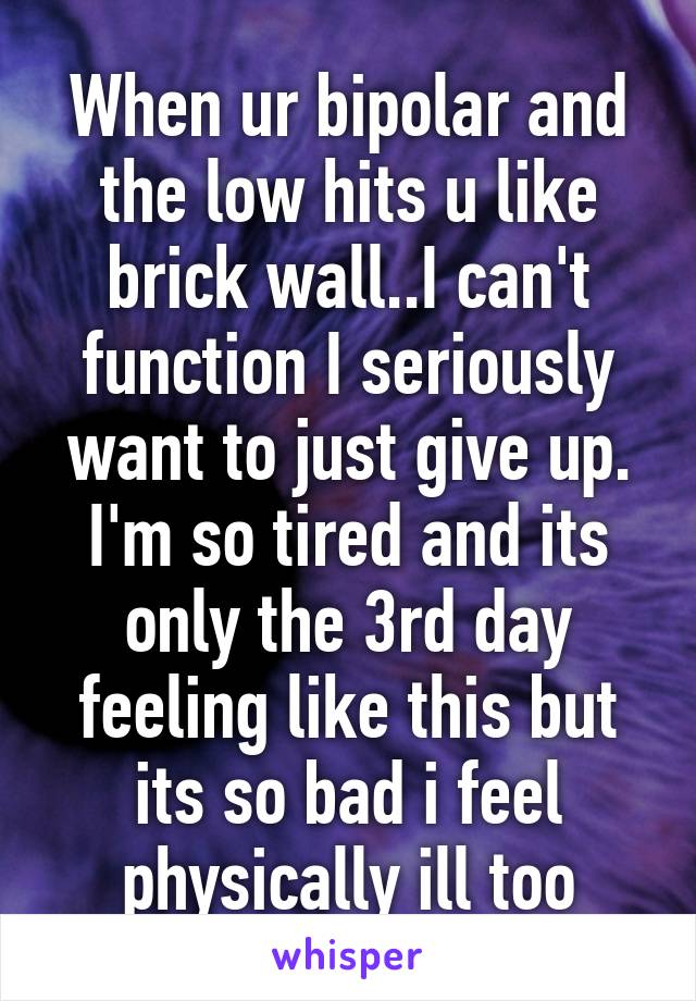 When ur bipolar and the low hits u like brick wall..I can't function I seriously want to just give up. I'm so tired and its only the 3rd day feeling like this but its so bad i feel physically ill too