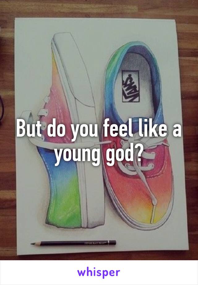 But do you feel like a young god?