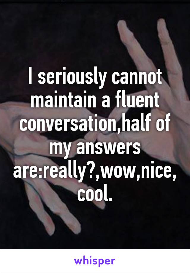 I seriously cannot maintain a fluent conversation,half of my answers are:really?,wow,nice,cool.