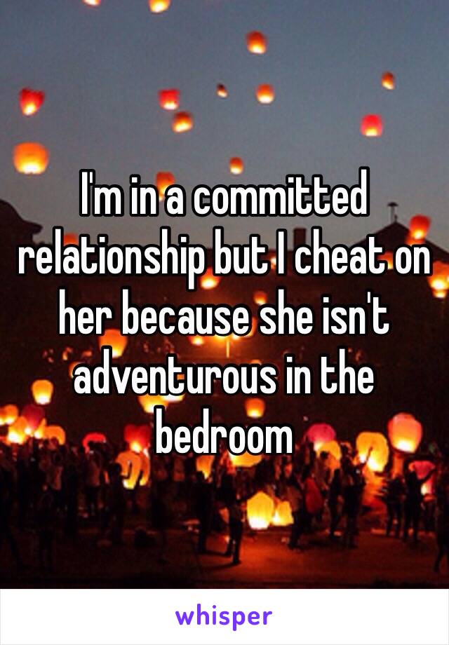 I'm in a committed relationship but I cheat on her because she isn't adventurous in the bedroom 