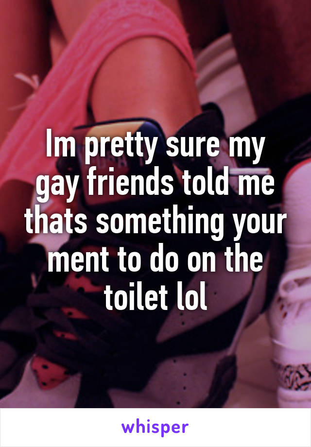 Im pretty sure my gay friends told me thats something your ment to do on the toilet lol