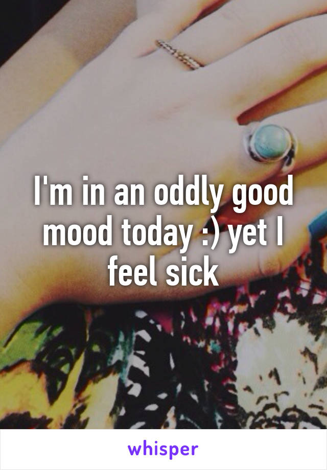 I'm in an oddly good mood today :) yet I feel sick