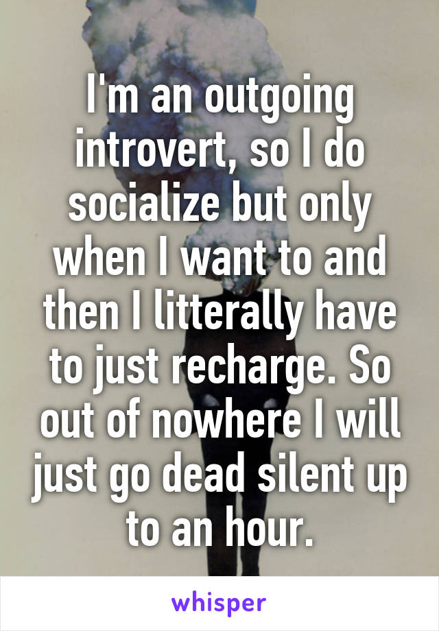 I'm an outgoing introvert, so I do socialize but only when I want to and then I litterally have to just recharge. So out of nowhere I will just go dead silent up to an hour.