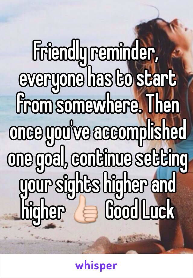 Friendly reminder, everyone has to start from somewhere. Then once you've accomplished one goal, continue setting your sights higher and higher 👍 Good Luck