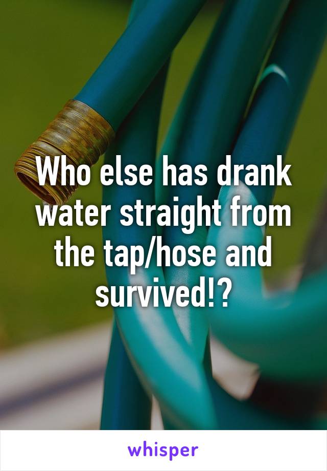 Who else has drank water straight from the tap/hose and survived!?