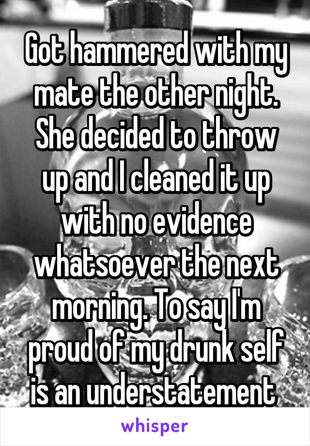 Got hammered with my mate the other night. She decided to throw up and I cleaned it up with no evidence whatsoever the next morning. To say I'm proud of my drunk self is an understatement 