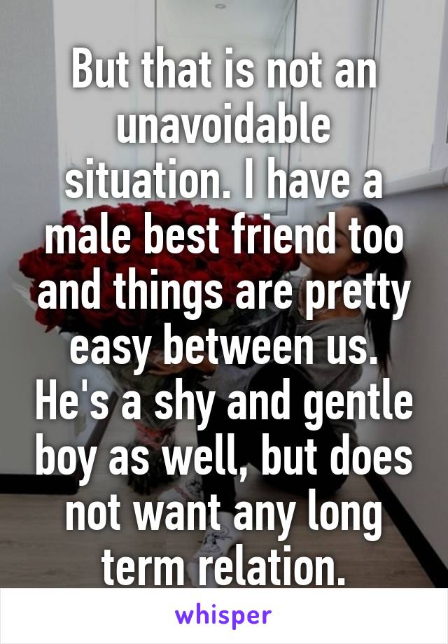 But that is not an unavoidable situation. I have a male best friend too and things are pretty easy between us. He's a shy and gentle boy as well, but does not want any long term relation.