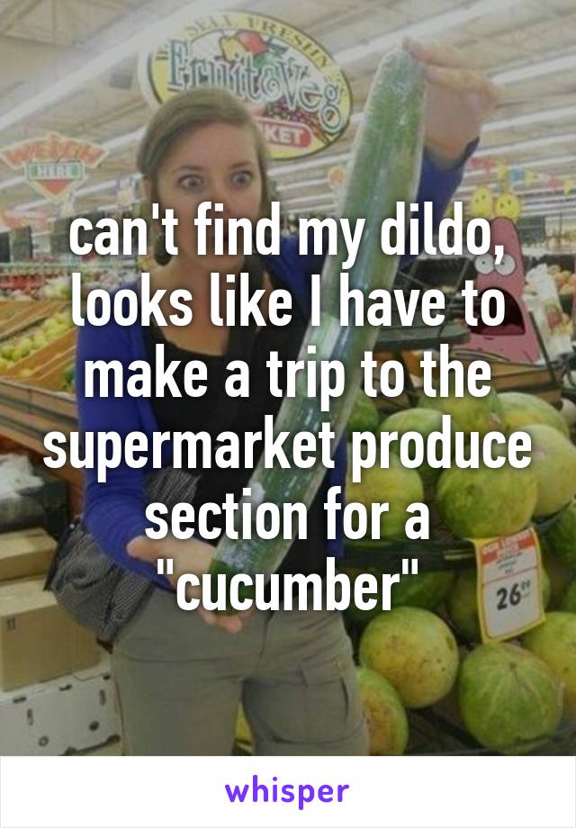 can't find my dildo, looks like I have to make a trip to the supermarket produce section for a "cucumber"