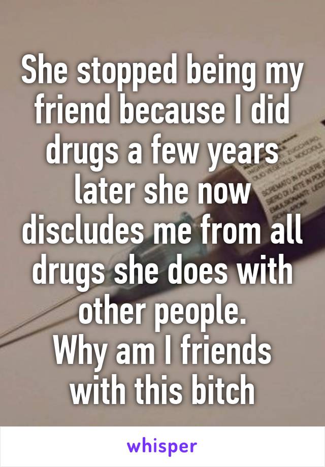 She stopped being my friend because I did drugs a few years later she now discludes me from all drugs she does with other people.
Why am I friends with this bitch