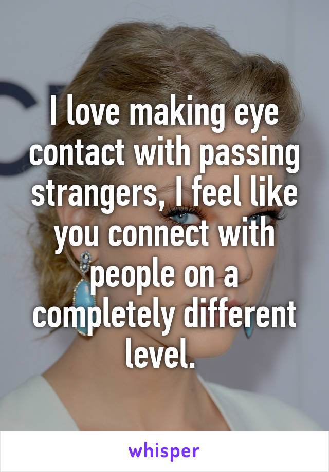 I love making eye contact with passing strangers, I feel like you connect with people on a completely different level. 