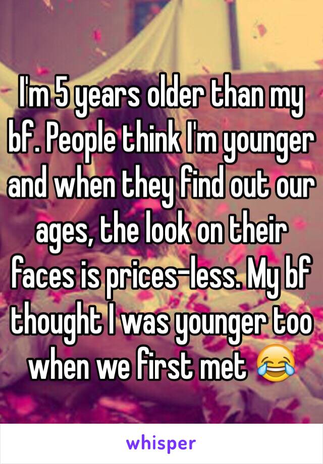 I'm 5 years older than my bf. People think I'm younger and when they find out our ages, the look on their faces is prices-less. My bf thought I was younger too when we first met 😂