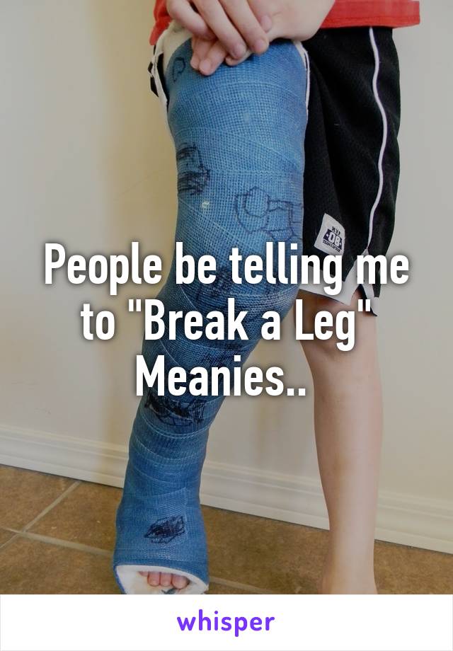 People be telling me to "Break a Leg"
Meanies.. 