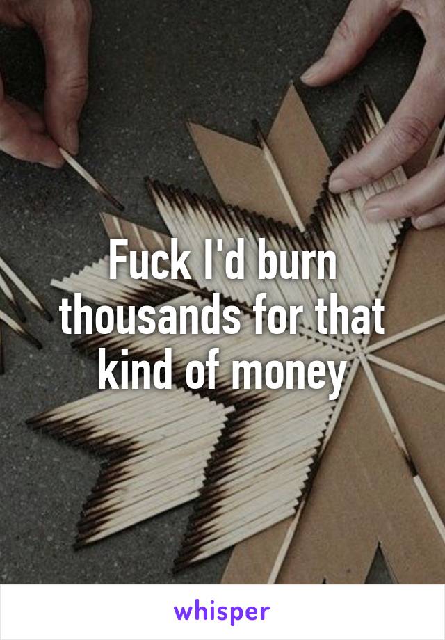 Fuck I'd burn thousands for that kind of money