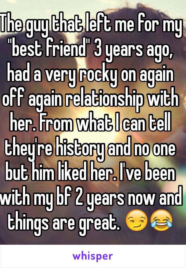 The guy that left me for my "best friend" 3 years ago, had a very rocky on again off again relationship with her. From what I can tell they're history and no one but him liked her. I've been with my bf 2 years now and things are great. 😏😂