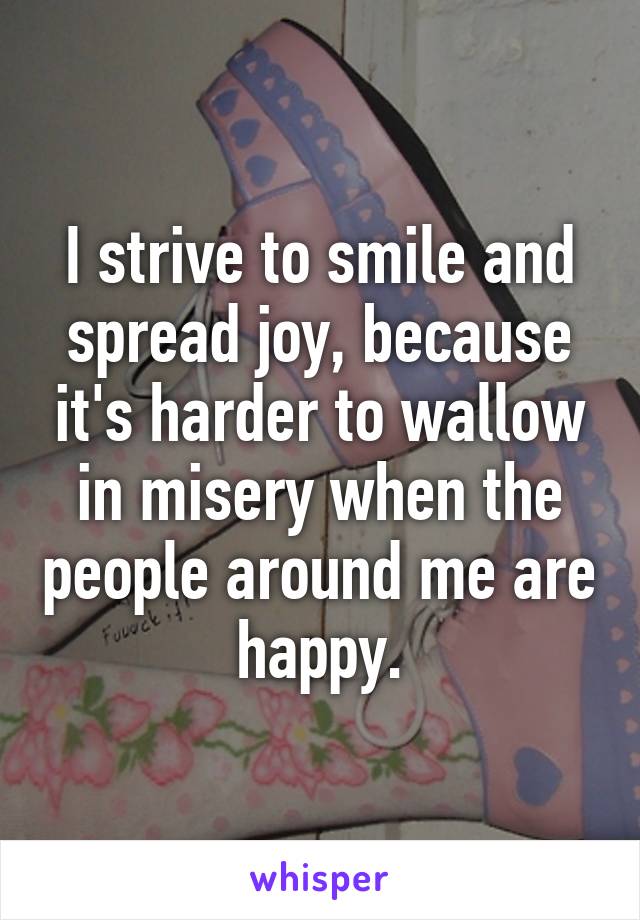 I strive to smile and spread joy, because it's harder to wallow in misery when the people around me are happy.