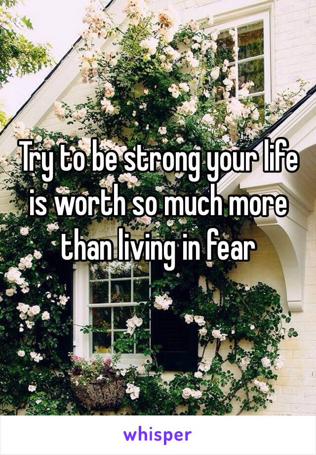 Try to be strong your life is worth so much more than living in fear