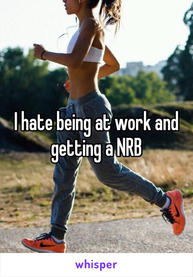 I hate being at work and getting a NRB