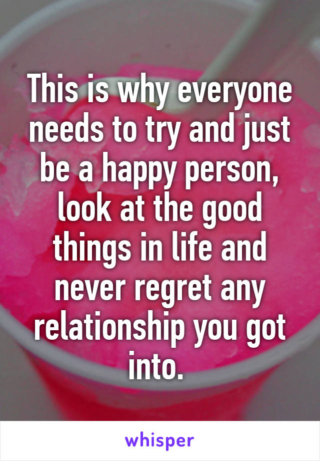 This is why everyone needs to try and just be a happy person, look at the good things in life and never regret any relationship you got into. 