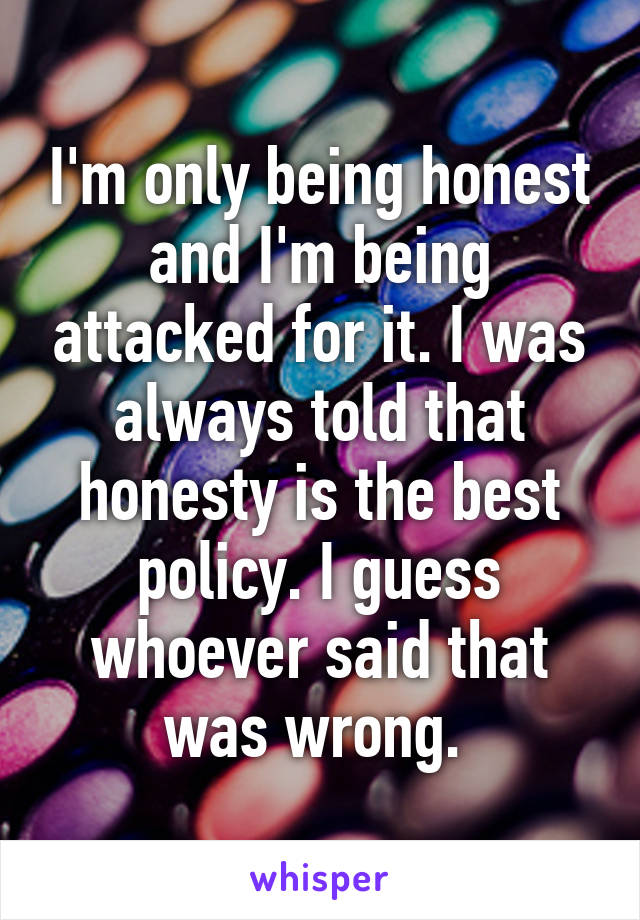 I'm only being honest and I'm being attacked for it. I was always told that honesty is the best policy. I guess whoever said that was wrong. 