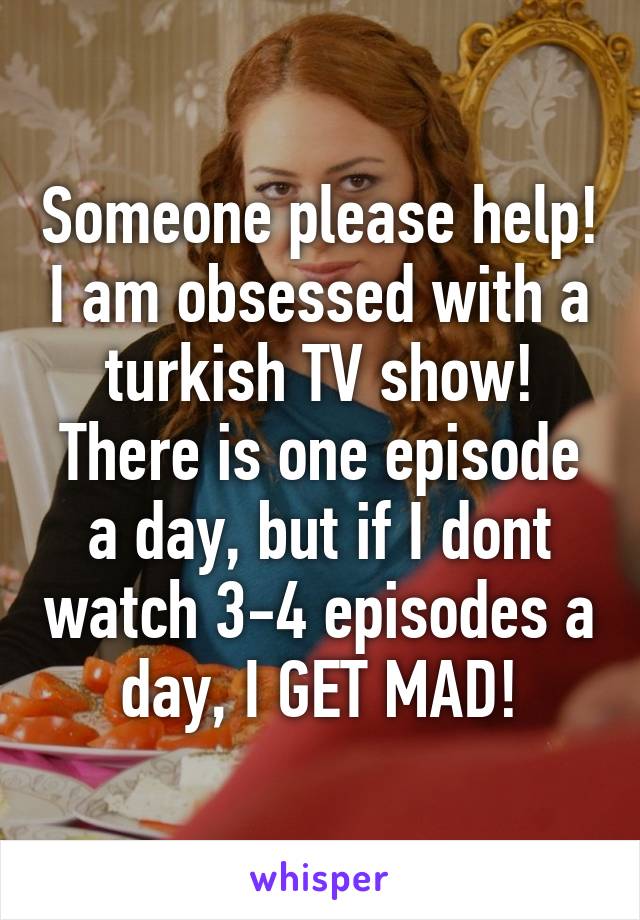 Someone please help! I am obsessed with a turkish TV show! There is one episode a day, but if I dont watch 3-4 episodes a day, I GET MAD!