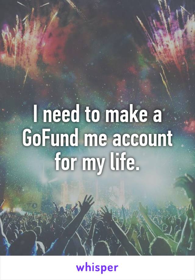 I need to make a GoFund me account for my life.