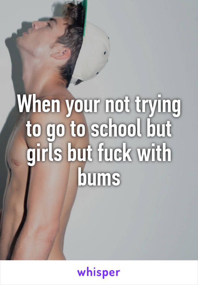 When your not trying to go to school but girls but fuck with bums