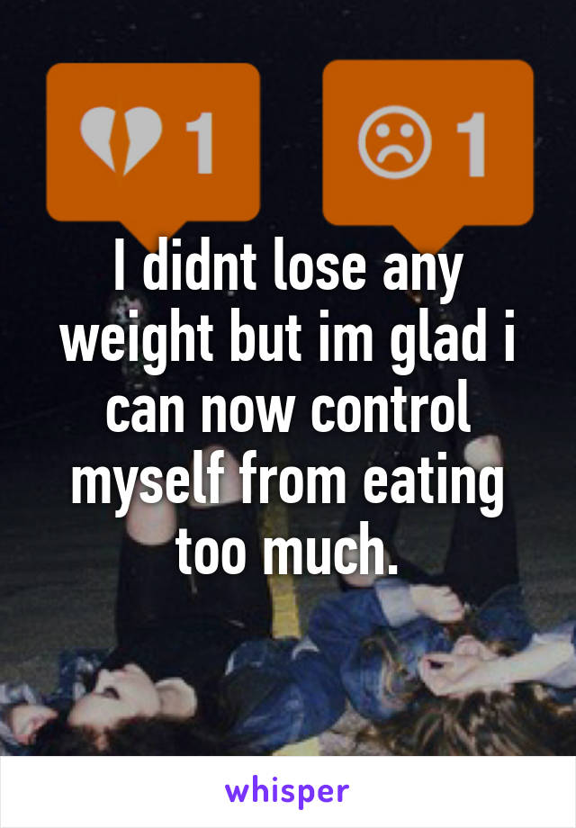 I didnt lose any weight but im glad i can now control myself from eating too much.