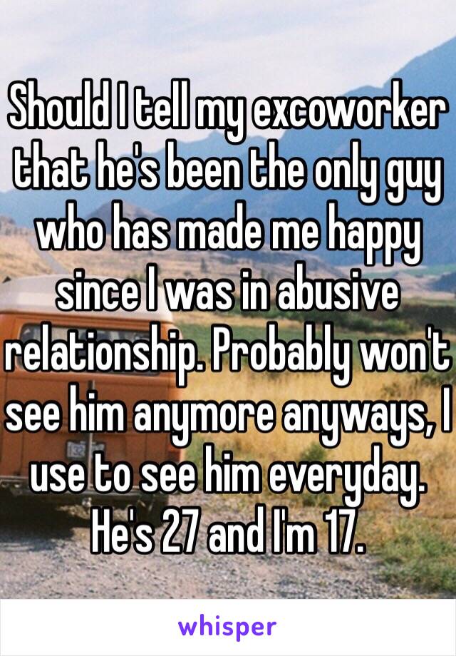 Should I tell my excoworker that he's been the only guy who has made me happy since I was in abusive relationship. Probably won't see him anymore anyways, I use to see him everyday. He's 27 and I'm 17. 