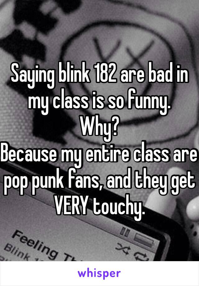 Saying blink 182 are bad in my class is so funny.
Why? 
Because my entire class are pop punk fans, and they get VERY touchy.