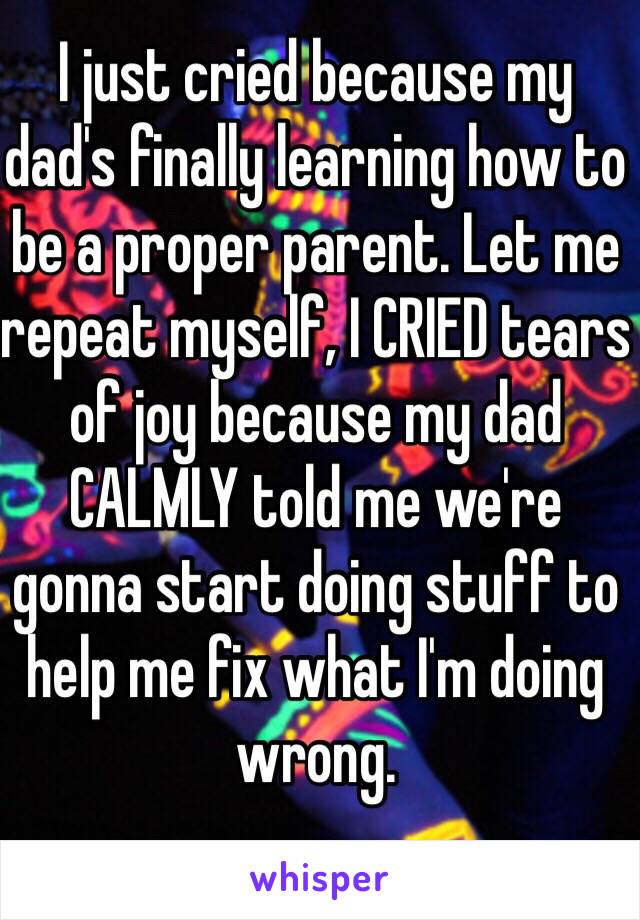 I just cried because my dad's finally learning how to be a proper parent. Let me repeat myself, I CRIED tears of joy because my dad CALMLY told me we're gonna start doing stuff to help me fix what I'm doing wrong.