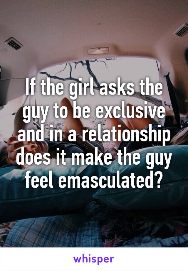 If the girl asks the guy to be exclusive and in a relationship does it make the guy feel emasculated?