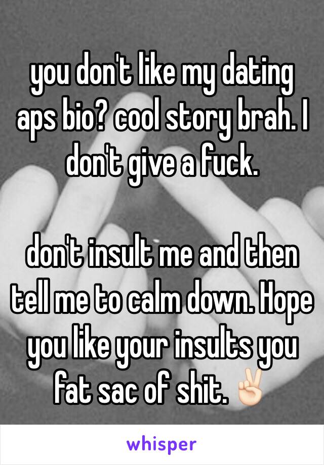 you don't like my dating aps bio? cool story brah. I don't give a fuck. 

don't insult me and then tell me to calm down. Hope you like your insults you fat sac of shit.✌🏻️