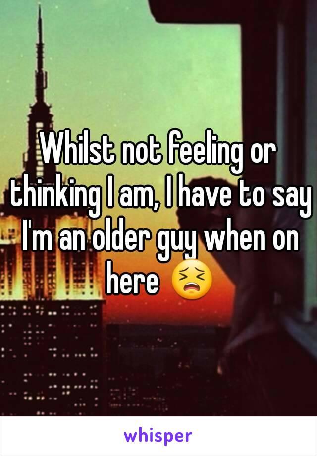 Whilst not feeling or thinking I am, I have to say I'm an older guy when on here 😣