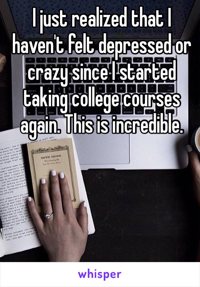 I just realized that I haven't felt depressed or crazy since I started taking college courses again. This is incredible. 