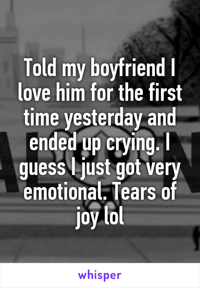 Told my boyfriend I love him for the first time yesterday and ended up crying. I guess I just got very emotional. Tears of joy lol