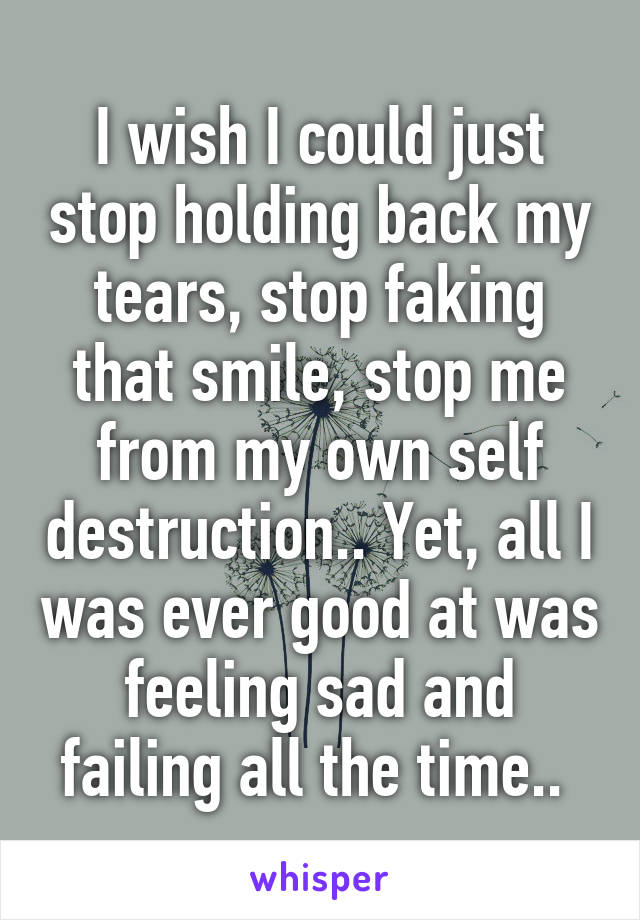 I wish I could just stop holding back my tears, stop faking that smile, stop me from my own self destruction.. Yet, all I was ever good at was feeling sad and failing all the time.. 