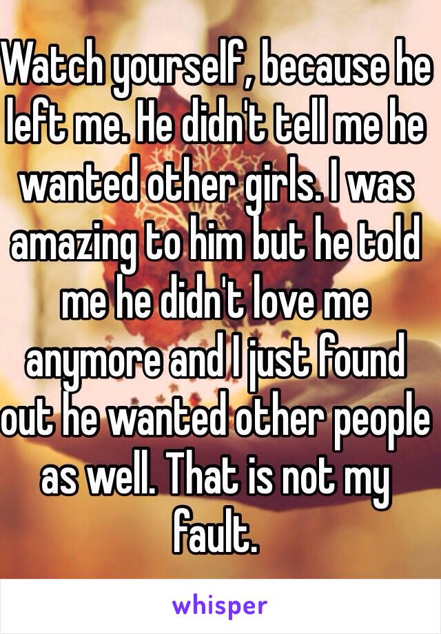 Watch yourself, because he left me. He didn't tell me he wanted other girls. I was amazing to him but he told me he didn't love me anymore and I just found out he wanted other people as well. That is not my fault.