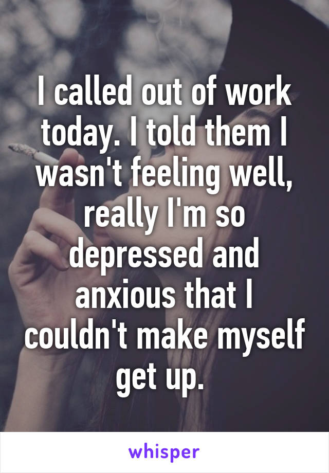 I called out of work today. I told them I wasn't feeling well, really I'm so depressed and anxious that I couldn't make myself get up. 