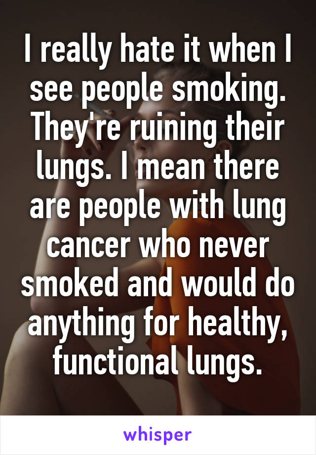 I really hate it when I see people smoking. They're ruining their lungs. I mean there are people with lung cancer who never smoked and would do anything for healthy, functional lungs.
